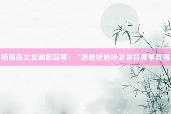 杨瀚森女友幽默回答：“哈哈哈哈哈哈体育赛事直播