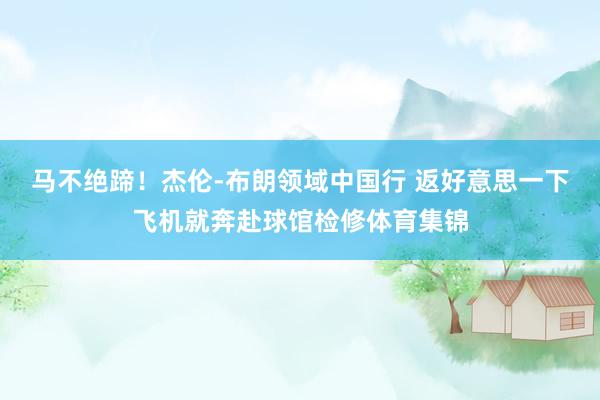 马不绝蹄！杰伦-布朗领域中国行 返好意思一下飞机就奔赴球馆检修体育集锦