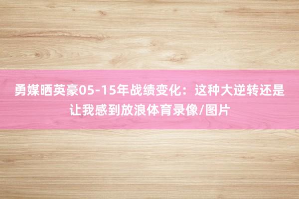 勇媒晒英豪05-15年战绩变化：这种大逆转还是让我感到放浪体育录像/图片