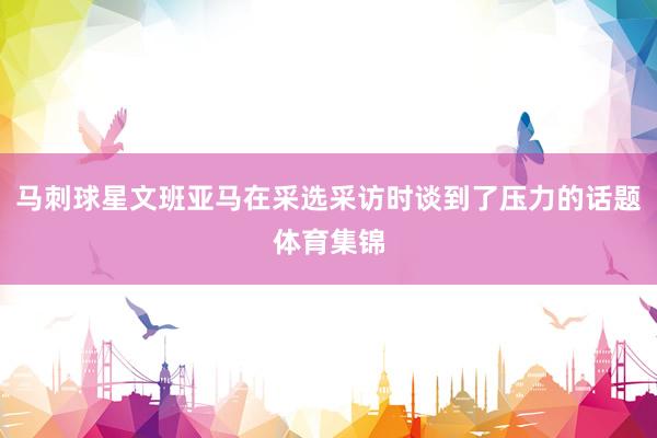 马刺球星文班亚马在采选采访时谈到了压力的话题体育集锦