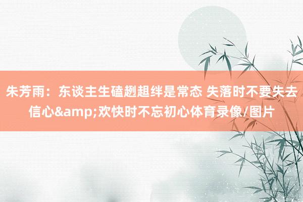 朱芳雨：东谈主生磕趔趄绊是常态 失落时不要失去信心&欢快时不忘初心体育录像/图片