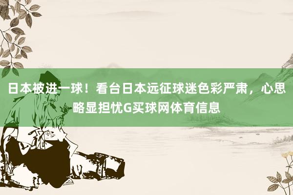 日本被进一球！看台日本远征球迷色彩严肃，心思略显担忧G买球网体育信息