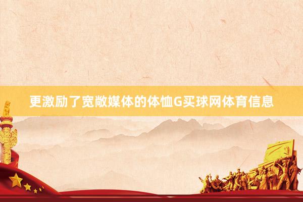 更激励了宽敞媒体的体恤G买球网体育信息