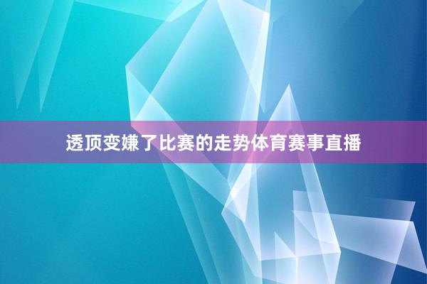 透顶变嫌了比赛的走势体育赛事直播
