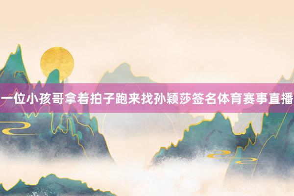 一位小孩哥拿着拍子跑来找孙颖莎签名体育赛事直播