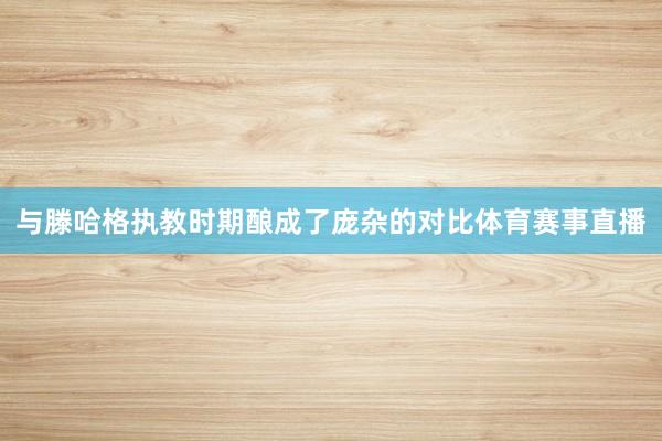 与滕哈格执教时期酿成了庞杂的对比体育赛事直播