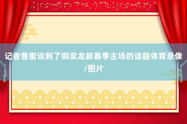 记者鲁蜜谈到了铜梁龙新赛季主场的话题体育录像/图片