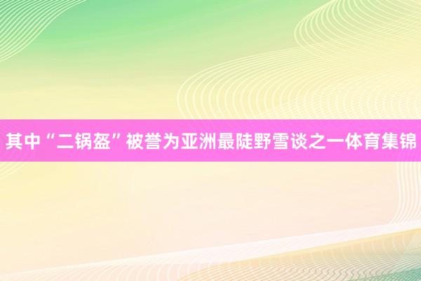 其中“二锅盔”被誉为亚洲最陡野雪谈之一体育集锦