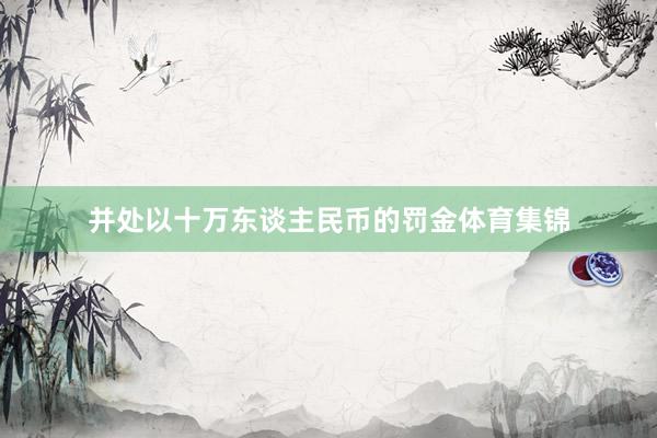 并处以十万东谈主民币的罚金体育集锦