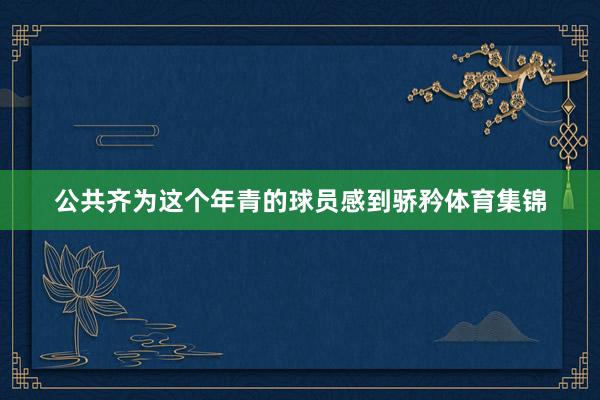 公共齐为这个年青的球员感到骄矜体育集锦