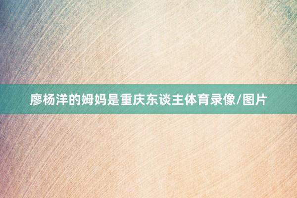 廖杨洋的姆妈是重庆东谈主体育录像/图片