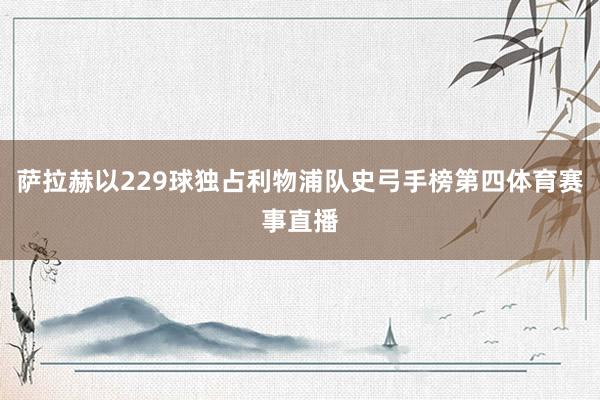 萨拉赫以229球独占利物浦队史弓手榜第四体育赛事直播