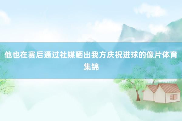 他也在赛后通过社媒晒出我方庆祝进球的像片体育集锦
