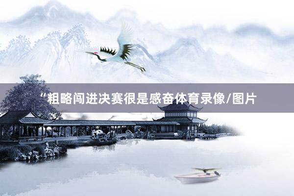 “粗略闯进决赛很是感奋体育录像/图片