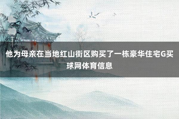 他为母亲在当地红山街区购买了一栋豪华住宅G买球网体育信息