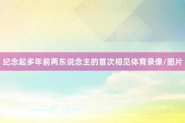 纪念起多年前两东说念主的首次相见体育录像/图片