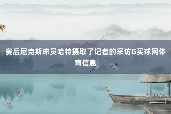 赛后尼克斯球员哈特摄取了记者的采访G买球网体育信息