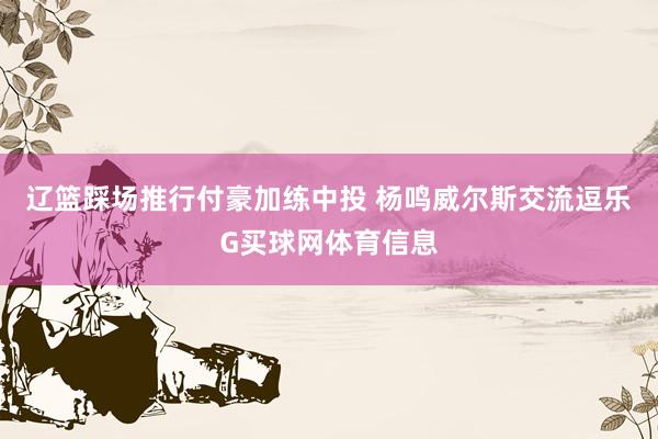 辽篮踩场推行付豪加练中投 杨鸣威尔斯交流逗乐G买球网体育信息