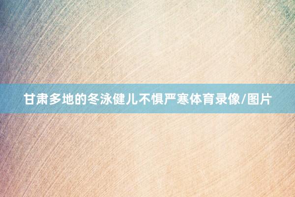 甘肃多地的冬泳健儿不惧严寒体育录像/图片