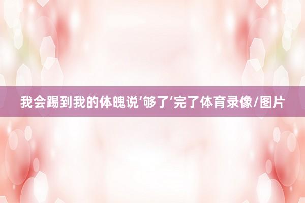我会踢到我的体魄说‘够了’完了体育录像/图片