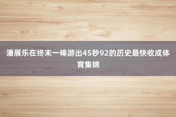 潘展乐在终末一棒游出45秒92的历史最快收成体育集锦