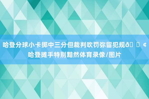 哈登分球小卡掷中三分但裁判吹罚弥留犯规😢哈登摊手特别黯然体育录像/图片