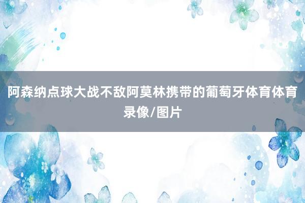 阿森纳点球大战不敌阿莫林携带的葡萄牙体育体育录像/图片