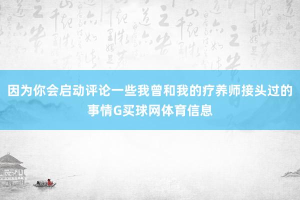 因为你会启动评论一些我曾和我的疗养师接头过的事情G买球网体育信息