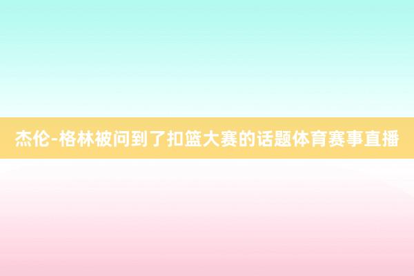 杰伦-格林被问到了扣篮大赛的话题体育赛事直播