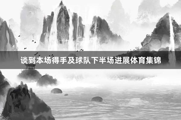 谈到本场得手及球队下半场进展体育集锦