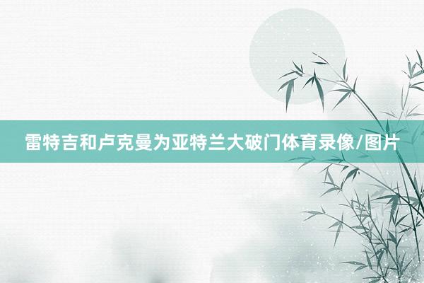 雷特吉和卢克曼为亚特兰大破门体育录像/图片