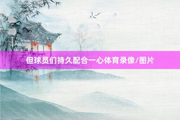 但球员们持久配合一心体育录像/图片