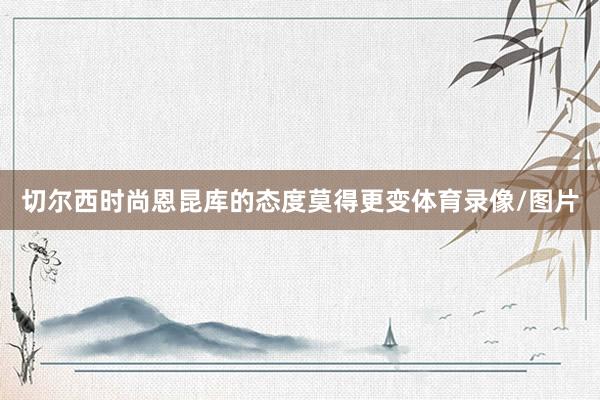 切尔西时尚恩昆库的态度莫得更变体育录像/图片