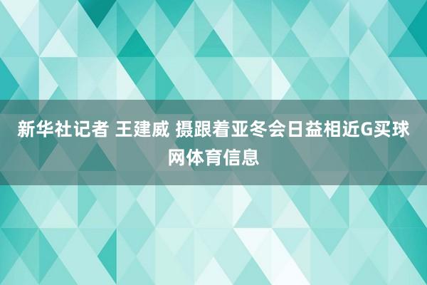 新华社记者 王建威 摄跟着亚冬会日益相近G买球网体育信息