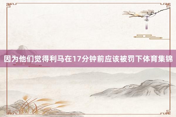 因为他们觉得利马在17分钟前应该被罚下体育集锦