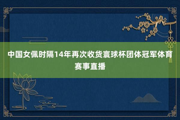 中国女佩时隔14年再次收货寰球杯团体冠军体育赛事直播
