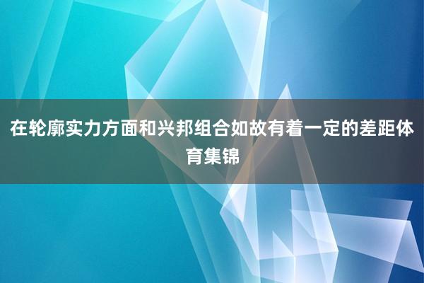 在轮廓实力方面和兴邦组合如故有着一定的差距体育集锦