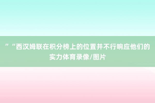 ”“西汉姆联在积分榜上的位置并不行响应他们的实力体育录像/图片