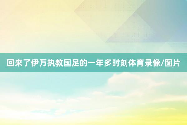 回来了伊万执教国足的一年多时刻体育录像/图片