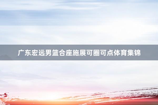 广东宏远男篮合座施展可圈可点体育集锦