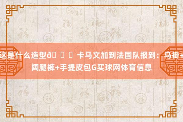 这是什么造型😂卡马文加到法国队报到：马褂+阔腿裤+手提皮包G买球网体育信息
