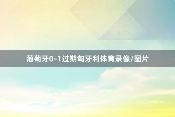 葡萄牙0-1过期匈牙利体育录像/图片