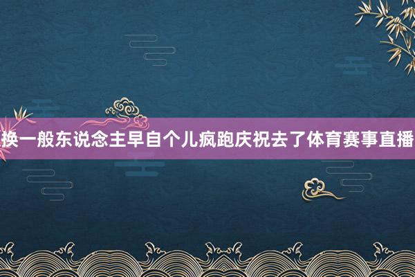 换一般东说念主早自个儿疯跑庆祝去了体育赛事直播