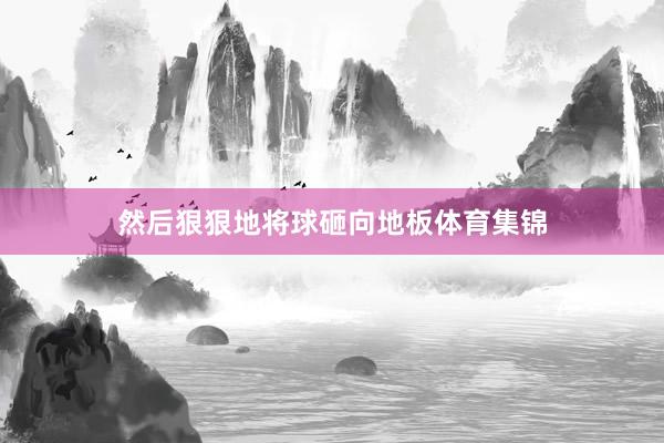 然后狠狠地将球砸向地板体育集锦