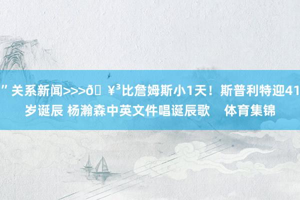 ”关系新闻>>>🥳比詹姆斯小1天！斯普利特迎41岁诞辰 杨瀚森中英文件唱诞辰歌    体育集锦