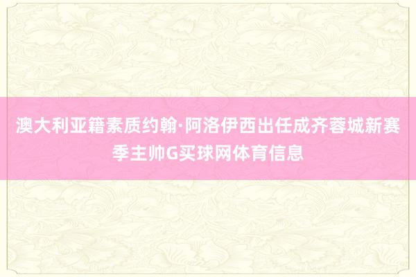 澳大利亚籍素质约翰·阿洛伊西出任成齐蓉城新赛季主帅G买球网体育信息