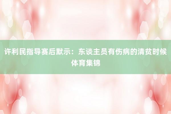 许利民指导赛后默示：东谈主员有伤病的清贫时候体育集锦