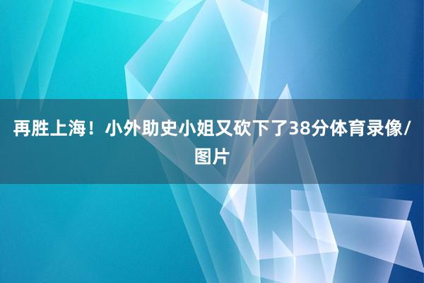 再胜上海！小外助史小姐又砍下了38分体育录像/图片