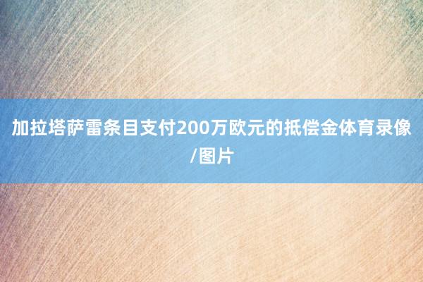 加拉塔萨雷条目支付200万欧元的抵偿金体育录像/图片