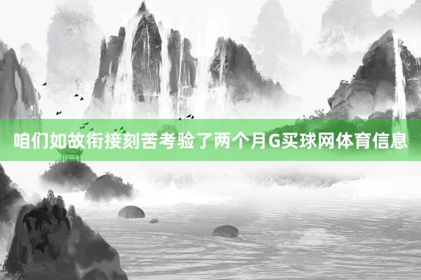 咱们如故衔接刻苦考验了两个月G买球网体育信息